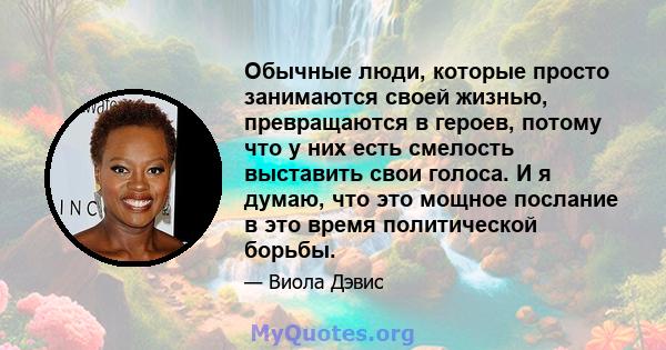 Обычные люди, которые просто занимаются своей жизнью, превращаются в героев, потому что у них есть смелость выставить свои голоса. И я думаю, что это мощное послание в это время политической борьбы.