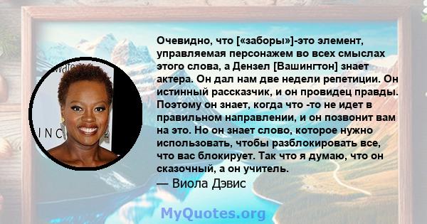 Очевидно, что [«заборы»]-это элемент, управляемая персонажем во всех смыслах этого слова, а Дензел [Вашингтон] знает актера. Он дал нам две недели репетиции. Он истинный рассказчик, и он провидец правды. Поэтому он