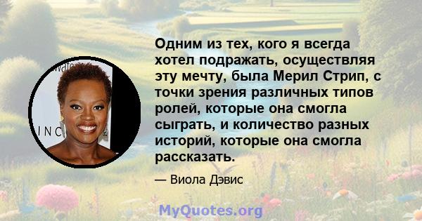 Одним из тех, кого я всегда хотел подражать, осуществляя эту мечту, была Мерил Стрип, с точки зрения различных типов ролей, которые она смогла сыграть, и количество разных историй, которые она смогла рассказать.