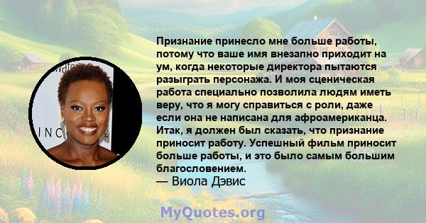 Признание принесло мне больше работы, потому что ваше имя внезапно приходит на ум, когда некоторые директора пытаются разыграть персонажа. И моя сценическая работа специально позволила людям иметь веру, что я могу