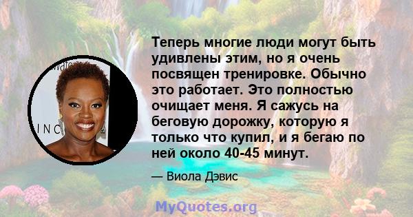 Теперь многие люди могут быть удивлены этим, но я очень посвящен тренировке. Обычно это работает. Это полностью очищает меня. Я сажусь на беговую дорожку, которую я только что купил, и я бегаю по ней около 40-45 минут.