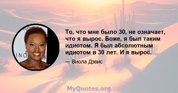 То, что мне было 30, не означает, что я вырос. Боже, я был таким идиотом. Я был абсолютным идиотом в 30 лет. И я вырос.