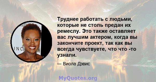 Труднее работать с людьми, которые не столь предан их ремеслу. Это также оставляет вас лучшим актером, когда вы закончите проект, так как вы всегда чувствуете, что что -то узнали.