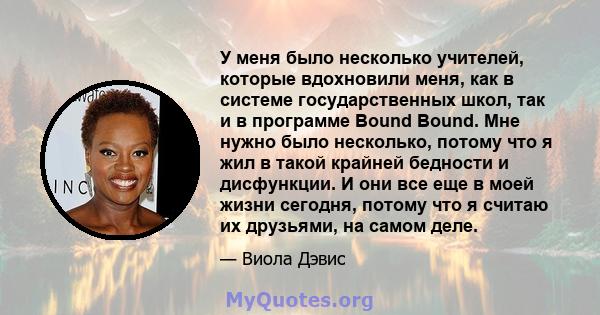 У меня было несколько учителей, которые вдохновили меня, как в системе государственных школ, так и в программе Bound Bound. Мне нужно было несколько, потому что я жил в такой крайней бедности и дисфункции. И они все еще 