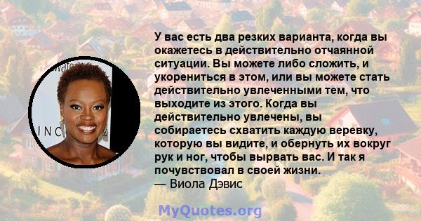 У вас есть два резких варианта, когда вы окажетесь в действительно отчаянной ситуации. Вы можете либо сложить, и укорениться в этом, или вы можете стать действительно увлеченными тем, что выходите из этого. Когда вы