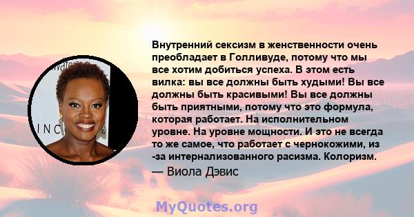 Внутренний сексизм в женственности очень преобладает в Голливуде, потому что мы все хотим добиться успеха. В этом есть вилка: вы все должны быть худыми! Вы все должны быть красивыми! Вы все должны быть приятными, потому 