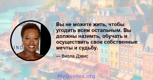 Вы не можете жить, чтобы угодить всем остальным. Вы должны назимть, обучать и осуществить свои собственные мечты и судьбу.