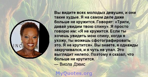 Вы видите всех молодых девушек, и они такие худые. Я на самом деле даже больше не кружится. Говорят: «Триги, давай увидим твою спину». Я просто говорю им: «Я не кружится. Если ты хочешь увидеть мою спину, когда я ухожу, 