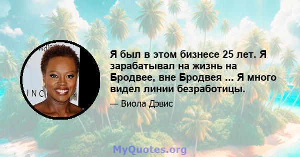 Я был в этом бизнесе 25 лет. Я зарабатывал на жизнь на Бродвее, вне Бродвея ... Я много видел линии безработицы.