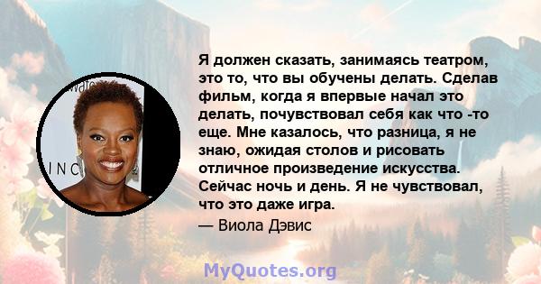 Я должен сказать, занимаясь театром, это то, что вы обучены делать. Сделав фильм, когда я впервые начал это делать, почувствовал себя как что -то еще. Мне казалось, что разница, я не знаю, ожидая столов и рисовать