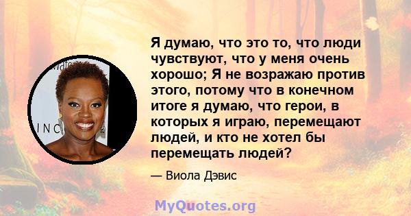 Я думаю, что это то, что люди чувствуют, что у меня очень хорошо; Я не возражаю против этого, потому что в конечном итоге я думаю, что герои, в которых я играю, перемещают людей, и кто не хотел бы перемещать людей?