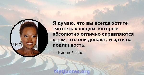 Я думаю, что вы всегда хотите тяготеть к людям, которые абсолютно отлично справляются с тем, что они делают, и идти на подлинность.