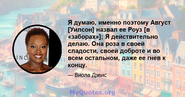 Я думаю, именно поэтому Август [Уилсон] назвал ее Роуз [в «заборах»]; Я действительно делаю. Она роза в своей сладости, своей доброте и во всем остальном, даже ее гнев к концу.