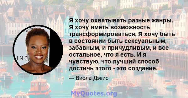 Я хочу охватывать разные жанры. Я хочу иметь возможность трансформироваться. Я хочу быть в состоянии быть сексуальным, забавным, и причудливым, и все остальное, что я есть. И я чувствую, что лучший способ достичь этого