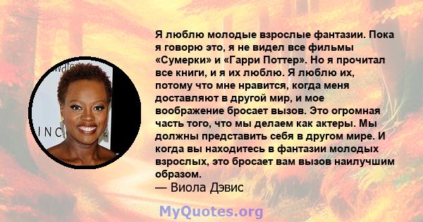 Я люблю молодые взрослые фантазии. Пока я говорю это, я не видел все фильмы «Сумерки» и «Гарри Поттер». Но я прочитал все книги, и я их люблю. Я люблю их, потому что мне нравится, когда меня доставляют в другой мир, и