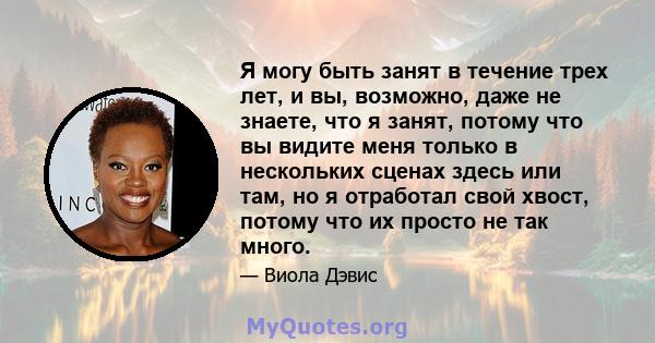 Я могу быть занят в течение трех лет, и вы, возможно, даже не знаете, что я занят, потому что вы видите меня только в нескольких сценах здесь или там, но я отработал свой хвост, потому что их просто не так много.