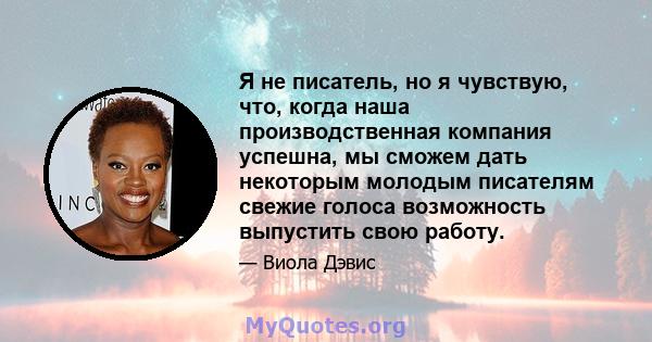 Я не писатель, но я чувствую, что, когда наша производственная компания успешна, мы сможем дать некоторым молодым писателям свежие голоса возможность выпустить свою работу.