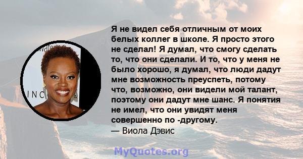 Я не видел себя отличным от моих белых коллег в школе. Я просто этого не сделал! Я думал, что смогу сделать то, что они сделали. И то, что у меня не было хорошо, я думал, что люди дадут мне возможность преуспеть, потому 