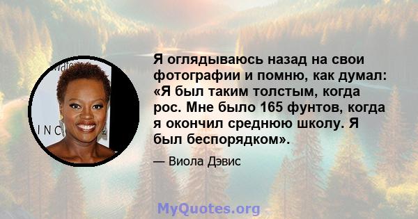 Я оглядываюсь назад на свои фотографии и помню, как думал: «Я был таким толстым, когда рос. Мне было 165 фунтов, когда я окончил среднюю школу. Я был беспорядком».