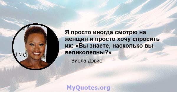 Я просто иногда смотрю на женщин и просто хочу спросить их: «Вы знаете, насколько вы великолепны?»