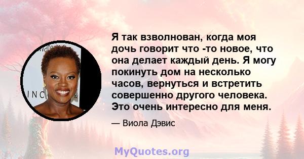 Я так взволнован, когда моя дочь говорит что -то новое, что она делает каждый день. Я могу покинуть дом на несколько часов, вернуться и встретить совершенно другого человека. Это очень интересно для меня.