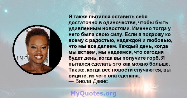 Я также пытался оставить себя достаточно в одиночестве, чтобы быть удивленным новостями. Именно тогда у него была свою силу. Если я подхожу ко всему с радостью, надеждой и любовью, что мы все делаем. Каждый день, когда