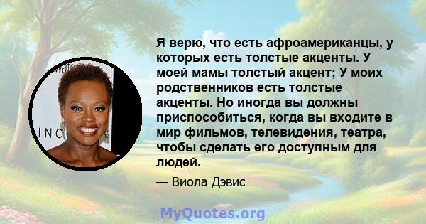 Я верю, что есть афроамериканцы, у которых есть толстые акценты. У моей мамы толстый акцент; У моих родственников есть толстые акценты. Но иногда вы должны приспособиться, когда вы входите в мир фильмов, телевидения,