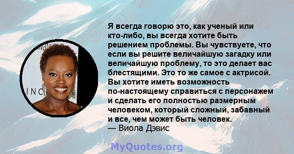 Я всегда говорю это, как ученый или кто-либо, вы всегда хотите быть решением проблемы. Вы чувствуете, что если вы решите величайшую загадку или величайшую проблему, то это делает вас блестящими. Это то же самое с