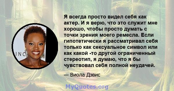 Я всегда просто видел себя как актер. И я верю, что это служит мне хорошо, чтобы просто думать с точки зрения моего ремесла. Если гипотетически я рассматривал себя только как сексуальное символ или как какой -то другой