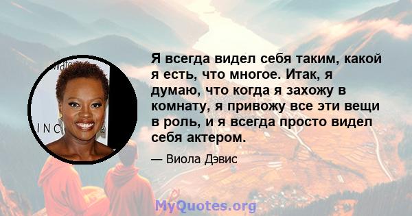 Я всегда видел себя таким, какой я есть, что многое. Итак, я думаю, что когда я захожу в комнату, я привожу все эти вещи в роль, и я всегда просто видел себя актером.