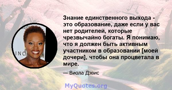 Знание единственного выхода - это образование, даже если у вас нет родителей, которые чрезвычайно богаты. Я понимаю, что я должен быть активным участником в образовании [моей дочери], чтобы она процветала в мире.