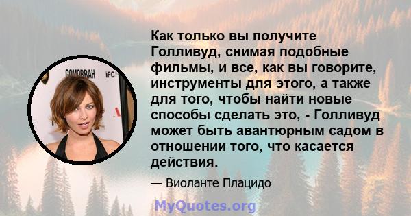 Как только вы получите Голливуд, снимая подобные фильмы, и все, как вы говорите, инструменты для этого, а также для того, чтобы найти новые способы сделать это, - Голливуд может быть авантюрным садом в отношении того,