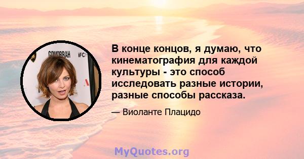 В конце концов, я думаю, что кинематография для каждой культуры - это способ исследовать разные истории, разные способы рассказа.