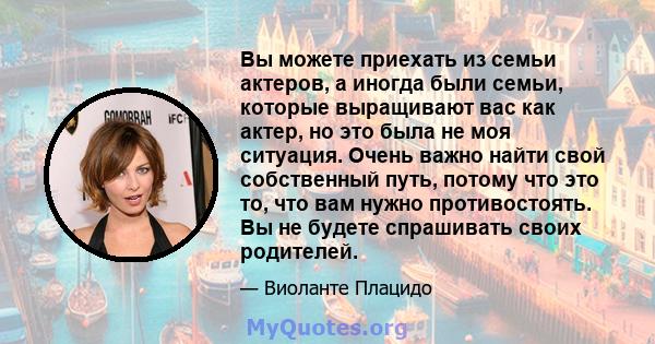 Вы можете приехать из семьи актеров, а иногда были семьи, которые выращивают вас как актер, но это была не моя ситуация. Очень важно найти свой собственный путь, потому что это то, что вам нужно противостоять. Вы не