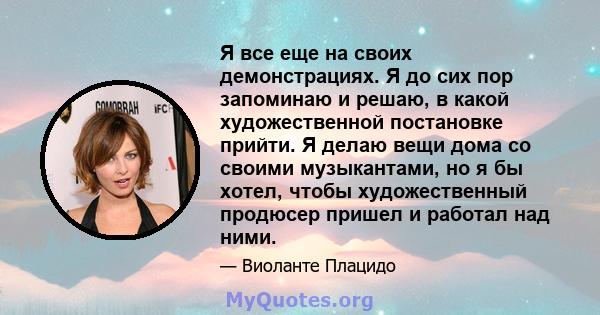 Я все еще на своих демонстрациях. Я до сих пор запоминаю и решаю, в какой художественной постановке прийти. Я делаю вещи дома со своими музыкантами, но я бы хотел, чтобы художественный продюсер пришел и работал над ними.