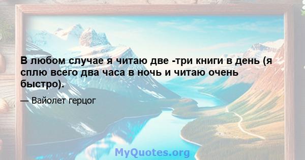 В любом случае я читаю две -три книги в день (я сплю всего два часа в ночь и читаю очень быстро).