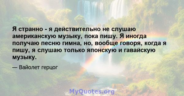 Я странно - я действительно не слушаю американскую музыку, пока пишу. Я иногда получаю песню гимна, но, вообще говоря, когда я пишу, я слушаю только японскую и гавайскую музыку.