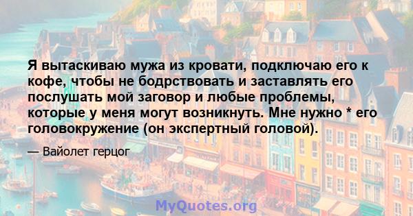 Я вытаскиваю мужа из кровати, подключаю его к кофе, чтобы не бодрствовать и заставлять его послушать мой заговор и любые проблемы, которые у меня могут возникнуть. Мне нужно * его головокружение (он экспертный головой).