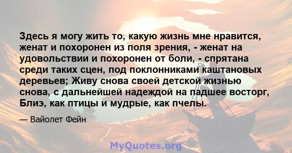 Здесь я могу жить то, какую жизнь мне нравится, женат и похоронен из поля зрения, - женат на удовольствии и похоронен от боли, - спрятана среди таких сцен, под поклонниками каштановых деревьев; Живу снова своей детской