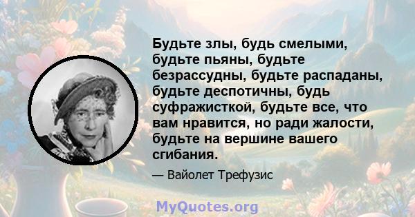 Будьте злы, будь смелыми, будьте пьяны, будьте безрассудны, будьте распаданы, будьте деспотичны, будь суфражисткой, будьте все, что вам нравится, но ради жалости, будьте на вершине вашего сгибания.