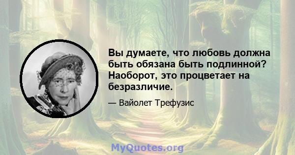 Вы думаете, что любовь должна быть обязана быть подлинной? Наоборот, это процветает на безразличие.