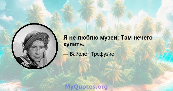 Я не люблю музеи; Там нечего купить.