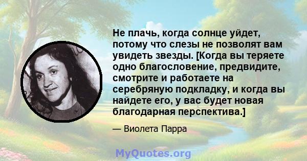 Не плачь, когда солнце уйдет, потому что слезы не позволят вам увидеть звезды. [Когда вы теряете одно благословение, предвидите, смотрите и работаете на серебряную подкладку, и когда вы найдете его, у вас будет новая