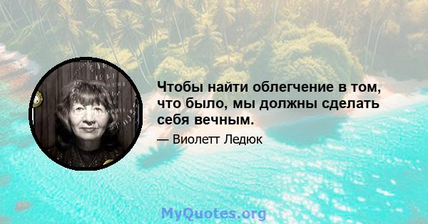 Чтобы найти облегчение в том, что было, мы должны сделать себя вечным.