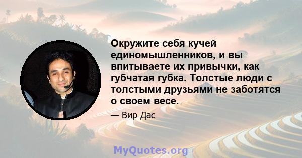 Окружите себя кучей единомышленников, и вы впитываете их привычки, как губчатая губка. Толстые люди с толстыми друзьями не заботятся о своем весе.