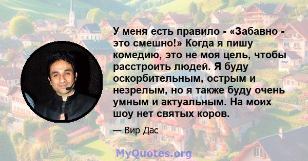 У меня есть правило - «Забавно - это смешно!» Когда я пишу комедию, это не моя цель, чтобы расстроить людей. Я буду оскорбительным, острым и незрелым, но я также буду очень умным и актуальным. На моих шоу нет святых