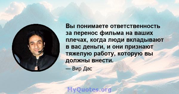 Вы понимаете ответственность за перенос фильма на ваших плечах, когда люди вкладывают в вас деньги, и они признают тяжелую работу, которую вы должны внести.