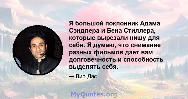 Я большой поклонник Адама Сэндлера и Бена Стиллера, которые вырезали нишу для себя. Я думаю, что снимание разных фильмов дает вам долговечность и способность выделять себя.