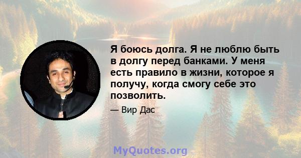 Я боюсь долга. Я не люблю быть в долгу перед банками. У меня есть правило в жизни, которое я получу, когда смогу себе это позволить.