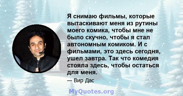 Я снимаю фильмы, которые вытаскивают меня из рутины моего комика, чтобы мне не было скучно, чтобы я стал автономным комиком. И с фильмами, это здесь сегодня, ушел завтра. Так что комедия стояла здесь, чтобы остаться для 